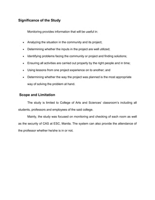 Significance of the Study


       Monitoring provides information that will be useful in:


   •   Analyzing the situation in the community and its project;

   •   Determining whether the inputs in the project are well utilized;

   •   Identifying problems facing the community or project and finding solutions;

   •   Ensuring all activities are carried out properly by the right people and in time;

   •   Using lessons from one project experience on to another; and

   •   Determining whether the way the project was planned is the most appropriate

       way of solving the problem at hand.


Scope and Limitation

       The study is limited to College of Arts and Sciences’ classroom’s including all

students, professors and employees of the said college.

       Mainly, the study was focused on monitoring and checking of each room as well

as the security of CAS at ESC, Manila. The system can also provide the attendance of

the professor whether he/she is in or not.
 