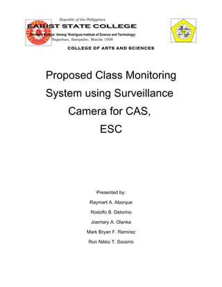 Republic of the Philippines



(Formerly Eulogio ‘Amang’ Rodriguez Institute of Science and Technology)
               Nagtahan, Sampaloc, Manila 1008

                          COLLEGE OF ARTS AND SCIENCES




           Proposed Class Monitoring
           System using Surveillance
                          Camera for CAS,
                                               ESC




                                             Presented by:

                                         Raymart A. Aborque

                                         Rodolfo B. Delorino

                                         Joemary A. Olanka

                                       Mark Bryan F. Ramirez

                                        Ron Nikko T. Socorro
 