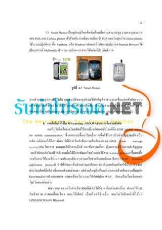 14

             7.5 Smart Phones เป็ นอุปกรณ์โทรศัพท์เคลื่อนที่ความสามารถสูง รวมความสามารถ
ของ PDA และ Cellular phones เข้าด้วยกัน อาจมีขนาดเล็กกว่า PDA และใหญ่กว่า Cellular phones
ใช้ระบบปฏิบติการ คือ Symbian หรื อ Windows Mobile มีโปรแกรมประเภท Internet Browser ใช้
              ั
เป็ นอุปกรณ์ Multimedia สําหรับการเรี ยนการสอนได้อย่างมีประสิ ทธิภาพ




                                        รูปที่ 2.7 Smart Phones

จากตัว อย่า งอุ ป กรณ์ ข า งต้น คุ ณ สมบัติ ข องอุ ป กรณ์ ที่ สํา คัญ คื อ สามารถเชื่ อ มต่ อ เข้า กับ ระบบ
                         ้
เครื อ ข่ า ยโดยใช้เ ทคโนโลยี ไ ร้ ส ายแบบใดแบบหนึ่ ง มี ค วามสามารถในการเข้า ถึ ง เครื อ ข่ า ย
อินเทอร์เน็ต อุปกรณ์แต่ละประเภทมีขนาด นํ้าหนัก ความสามารถ และราคาแตกต่างกันไป

             8. เทคโนโลยีทใช้ ใน M-Learning : SMS,WAP และเครือข่ ายดิจิทล
                           ี่                                                   ั
                เทคโนโลยีเครื อข่ายโทรศัพท์ไร้สายที่แพร่ หลายทัวโลกก็คือ GSM (global system
                                                                     ่
for mobile communication) ซึ่ งออกแบบขึ้นมาในครั้งแรกเพื่อใช้ในการรับส่ งสัญญาณเสี ยงเป็ น
หลัก แต่ต่อมาได้มีการพัฒนาให้มีการรับส่ งข้อความในลักษณะของ SMS (short message
service) เช่น โทรสาร จดหมายอิเล็กทรอนิกส์ และข้อความสั้นๆ ด้วยความเร็ วในการส่ งสัญญาณ
160 ตัวอักษรต่อวินาที หลังจากนั้นได้มีการพัฒนาโพรโตคอลไร้สาย (wireless protocol) ขึ้นมาเพื่อ
รองรับการใช้งานโปรแกรมประยุกต์ต่างๆ ผ่านเครื อข่ายอินเทอร์ เนต เรี ยกว่า WAP (wireless
application protocol) ทําให้เกิดการตื่นตัวอย่างมากในการท่องอินเทอร์เนตโดยใช้เว็บบราวเซอร์
ผ่านโทรศัพท์มือถือ หรื อคอมพิวเตอร์พกพา แต่ส่วนใหญ่ยงเป็ นการนําเสนอด้วยข้อความเป็ นหลัก
                                                            ั
(text-based)การนําเสนอภาพ ภาพเคลื่อนไหว และวีดีทศน์ผ่าน WAP ยังคงเป็ นเรื่ องที่ยากต่อ
                                                          ั
โพรโตคอลดังกล่าว
                                                                ้
                 พัฒนาการของเครื อข่ายโทรศัพท์ดิจิทลได้กาวหน้าอย่างต่อเนื่ อง ส่ งผลให้การ
                                                        ั
รั บ ส่ ง ภาพ ภาพเคลื่ อ นไหว และวี ดี ท ัศ น์ เป็ นเรื่ องที่ ง่ า ยขึ้ น เทคโนโลยี เ หล่ า นี้ ได้ แ ก่
GPRS,HSCSD และ Bluetooth
 