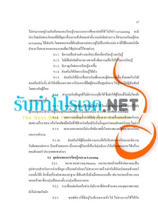 17

ไม่สามารถอยู่ร่วมกับสังคมและเรี ยนรู ้ตามระบบการศึกษาปกติได้ ไม่ใช่ว่า m-Learning จะมี
ประโยชน์เฉพาะกับคนที่มีปัญหาเรื่ องการเข้าสังคมเท่านั้น คนปกติอย่างเราๆ ก็สามารถเรี ยนรู ้ผาน            ่
                                                                           ่
m-Learning ได้เช่นกัน โดยเฉพาะคนที่ตองเดินทางบ่อยๆ อยูไม่เป็ นหลักแหล่ง หาที่ใช้อินเทอร์เน็ต
                                               ้
ลําบาก จึงสะดวกและเหมาะสมที่จะใช้อุปกรณ์ไร้สายต่างๆ
                         9.1.1. มีความเป็ นส่ วนตัว และอิสระที่จะเลือกเรี ยนรู ้ และรับรู ้
                         9.1.2. ไม่มีขอจํากัดด้านเวลา สถานที่ เพิ่มความเป็ นไปได้ในการเรี ยนรู ้
                                          ้
                         9.1.3. มีแรงจูงใจต่อการเรี ยนรู ้มากขึ้น
                         9.1.4. ส่ งเสริ มให้เกิดการเรี ยนรู ้ได้จริ ง
                        9.1.5. ส่ งเสริ มให้มีการสื่ อสารกับเพื่อนและผูสอนมากขึ้น ด้วยเทคโนโลยี
                                                                                 ้
ของเอ็มเลิร์นนิ่ ง ทําให้เปลี่ยนสภาพการเรี ยนจากที่ยึดผูสอนเป็ นศูนย์กลาง ไปสู่ การมีปฏิสัมพันธ์
                                                                     ้
โดยตรงกับผูเ้ รี ยน
                        9.1.6. สามารถรับข้อมูลที่ไม่มีการระบุชื่อได้ ซึ่งทําให้ผเู ้ รี ยนที่ไม่มนใจกล้า
                                                                                                   ั่
แสดงออกมากขึ้น
                        9.1.7. สามารถส่ งข้อมูลไปยังผูสอนได้ อีกทั้งส่ งกระจายซอฟต์แวร์ไปยัง
                                                                       ้
ผูเ้ รี ยนทุกคนได้ ทําให้ผเู ้ รี ยนทุกคนมีซอฟต์แวร์รุ่นเดียวกันเร็ วกว่าการโทรศัพท์ หรื ออีเมล์
                        9.1.8. ลดความเหลื่อมลํ้าทางดิจิตล เนื่ องจากราคาเครื่ องคอมพิวเตอร์ แบบ
                                                                         ั
พกพา เครื่ อง PDA หรื อโทรศัพท์มือถือที่ใช้สาหรับเอ็มเลิร์นนิ่งนั้นถูกกว่าคอมพิวเตอร์แบบ ใหม่ๆ
                                                    ํ
                        9.1.9. สะดวกสบายและมีประสิ ทธิ ภาพทั้งในสภาพแวดล้อมทางการเรี ยน
และการทํางาน
                        9.1.10.          ส่ งเสริ มให้ผเู ้ รี ยนมีความกระตือรื อร้นทางการเรี ยนและมีความ
รับผิดชอบต่อการ เรี ยนด้วยตนเอง เนื่ องจากผูเ้ รี ยนที่เป็ นวัยรุ่ นมีแนวโน้มที่จะชอบและใช้เครื่ อง
คอมพิวเตอร์ ประเภทพกพาต่างๆ
                   9.2 จุดอ่ อนของการเรียนรู้แบบ m-Learning
                       9.2.1.           ขนาด ของความจุ Memory และขนาดหน้าจอที่จากัดอาจจะเป็ น ํ
อุปสรรคสําหรั บการอ่านข้อมูล แป้ นกดตัวอักษรไม่สะดวกรวดเร็ วเท่ากับคียบอร์ ดคอมพิวเตอร์  ์
แบบตั้งโต๊ะ อีกทั้งเครื่ องยังขาดมาตรฐาน ที่ตองคํานึ งถึงเมื่อออกแบบสื่ อ เช่น ขนาดหน้าจอ แบบ
                                                      ้
ของหน้าจอ ที่บางรุ่ นเป็ นแนวตั้ง บางรุ่ นเป็ นแนวนอน
                        9.2.2. การเชื่อมต่อกับเครื อข่าย ยังมีราคาที่ค่อนข้างแพง และคุณภาพอาจจะ
ยังไม่น่าพอใจนัก
                        9.2.3.            ซอฟต์ แ วร์ ที่ มี อ ยู่ ใ นท้อ งตลาดทั่ว ไป ไม่ ส ามารถใช้ไ ด้กับ
 