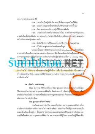 18

เครื่ องโทรศัพท์แบบพกพาได้
                        9.2.4. ราคาเครื่ องใหม่รุ่นที่ดี ยังแพงอยู่ อีกทั้งอาจจะถูกขโมยได้ง่าย
                                                                            ั
                        9.2.5. ความแข็งแรงของเครื่ องยังเทียบไม่ได้กบคอมพิวเตอร์ต้ งโต๊ะั
                        9.2.6. อัพเกรดยาก และเครื่ องบางรุ่ นก็มีศกยภาพจํากัด
                                                                      ั
                        9.2.7. การพัฒนาด้านเทคโนโลยีอย่างต่อเนื่อง ส่ งผลให้ขาดมาตรฐานของ
การผลิตสื่ อเพื่อเอ็มเลิร์นนิ่ ง ตลาดของเครื่ องโทรศัพท์มือถือมีการเปลี่ยนแปลงรวดเร็ ว พอพอกับ
เครื่ องที่สามารถตกรุ่ นอย่างรวดเร็ ว
                        9.2.8. เมื่อมีผใช้เครื อข่ายไร้สายมากขึ้น ทําให้การรับส่ งสัญญาณช้าลง
                                       ู้
                        9.2.9. ยังไม่มีมาตรฐานความปลอดภัยของข้อมูล
                        นอกจากนี้ ยังพบว่าข้อจํากัดของการเรี ยนรู ้แบบ m-Learning อุปกรณ์ไร้สาย
ส่ วนมากมีหน้าจอเล็ก การประมวลผลช้า หน่วยความจําที่จากัดและน้อยกว่าในเครื่ องคอมพิวเตอร์
                                                                ํ
ส่ วนบุคคล และมีค่าใช้จ่ายที่สูงมากหากเทียบกับการเรี ยนรู ้ทางไกลแบบอื่นๆ (d-Learning และ e-
Learning) ข้อจํากัดเหล่านี้ ทาให้การพัฒนาวิธีการเรี ยนรู ้โดยผ่านโทรศัพท์มือถือและเครื่ องช่วยงาน
                                ํ
ส่ วนบุคคล แบบดิ จิทลนั้นอาจเติบโตได้ช้า แต่หากมีรูปแบบและสามารถพัฒนาให้เป็ นต้นแบบ
                         ั
ขึ้นมาจริ งๆ การเรี ยนแบบนี้ จะเอื้อประโยชน์อย่างมากสําหรับผูที่ตองการความเป็ นส่ วนตัวในการ
                                                                        ้ ้
                 ่
เรี ยน เรี ยกได้วาเป็ นการขยายโอกาสการเรี ยนรู ้ให้กว้างขวางขึ้น ซึ่ งคาดคะเนว่าอีกไม่ชาการพัฒนา
                                                                                           ้
ทั้ง หลายจะสามารถผลิ ต อุ ป กรณ์ ไ ร้ ส ายที่ เ หมาะสมสํ า หรั บ การเรี ยนและวิ ธี ก ารเรี ยนที่ มี
ประสิ ทธิภาพได้

             10. ตัวอย่ าง m-Learning
                  วิวฒน์ มีสุวรรณ ได้ศึกษาวิจยและพัฒนารู ปแบบการเรี ยนการสอนผ่านเครื อข่าย
                     ั                           ั
ไร้สายบนเครื่ องช่วยงานส่ วนบุคคลแบบดิจิทลขึ้น โดยผ่านการประเมินจากผูเ้ ชี่ ยวชาญ และสร้าง
                                               ั
บทเรี ยน ผ่านเครื อข่ายไร้สายบนเครื่ องช่วยงานส่ วนบุคคลแบบดิจิทล เรื่ องการจัดแสงสําหรับการ
                                                                    ั
ผลิตรายการโทรทัศน์การศึกษา
                  10.1 รู ปแบบการเรียนการสอน
                        บทเรี ยนผ่านเครื อข่ายไร้สายบนเครื่ องช่วยงานส่ วนบุคคลแบบดิจิทล เรื่ อง
                                                                                          ั
การจัด แสงสํ า หรั บ การผลิ ต รายการโทรทศน์ ก ารศึ ก ษา ออกแบบเพื่ อ ให้ ผูเ้ รี ย นสามารถเข้า
ลงทะเบียนเรี ยนเนื้อหาต่างๆ ที่ตนสนใจ ทําการติดตามและประเมินผลผูเ้ รี ยนจนจบหลักสู ตร และ
การใช้เครื่ องช่วยงานส่ วนบุคคลแบบดิจิทล อํานวยความสะดวกให้ผเู ้ รี ยนสามารถเรี ยนรู ้ได้จากที่ใด
                                           ั
 