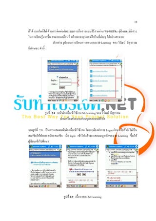 19

ก็ได้ เวลาใดก็ได้ ด้วยการติดต่อกับระบบการสื่ อสารแบบไร้สายผ่าน Wi-FiGPRs ผูเ้ รี ยนจะมีอิสระ
ในการเรี ยนรู ้มากขึ้น สามารถเคลื่อนที่ หรื อพกพาอุปกรณ์ไปในที่ต่างๆ ได้อย่างสะดวก
                        ตัวอย่าง รู ปแบบการเรี ยนการสอนแบบ M-Learning ของ วิวฒน์ มีสุวรรณ
                                                                                 ั
มีลกษณะ ดังนี้
   ั




              รู ปที่ 2.8 หน้าต่างเมื่อเข้าใช้งาน M-Learning ของ วิวฒน์ มีสุวรรณ
                                                                     ั
                            ผ่านเครื่ องช่วยงานส่ วนบุคคลแบบดิจิทล ั

จากรู ปที่ 2.8 เป็ นการแสดงหน้าต่างเมื่อเข้าใช้งาน โดยจะต้องทําการ Login ก่อนหรื อถ้ายังไม่เป็ น
สมาชิกให้ทาการสมัครสมาชิก เมื่อ login เข้าไปแล้วจะแสดงเมนูหลักของ M-Learning ขึ้นให้
                ํ
ผูเ้ รี ยนเข้าไปศึกษา




                               รู ปที่ 2.9 เนื้อหาของ M-Learning
 