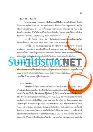 23

      2.2.2 Adobe flash CS4
            โปรแกรม Adobe Photoshop เป็ นโปรแกรมที่ใช้สร้างงานกราฟิ กที่นิยมกันที่สุดใน
โปรแกรม ต่างๆโดยโปรแกรม ฯ สามารถสร้างงานกราฟิ กออกมาได้หลายรู ปแบบไม่ว่าจะเป็ น
สร้างแบบ อักษรลักษณะต่าง ๆ และอีกทั้งยังนิ ยมมาแต่งภาพอีกด้วยโปรแกรมนี้จะมี Plug - in ซึ่ง
                                                                                       ั
ช่วยสร้าง Effect ต่างๆทําให้ได้ชิ้นงานที่ไม่ซ้ ากันและอีกทั้งยังสร้างความโดดเด่นให้กนงานอีกด้วย
                                                ํ
ส่ วนต่างของโปรแกรม Adobe Photoshop จะมี 4 ส่ วนด้วยกันดังนี้
              ส่ วนที่1. เรี ยกกันว่า Menu bar เป็ นส่ วนที่แสดงชื่ อเมนู ต่างๆ ของโปรแกรมก็จะ
ประกอบด้วย File , Edit , Image , Layer , Select , Filter , View , Window , Help
              ส่ วนที่ 2. คือ ส่ วนของอุปกรณ์ต่างๆ ที่เราใช้ในการสร้างชิ้นงานต่างหรื อใช้ในการ
ตกแต่งภาพ อุปกรณ์เราสามารถเรี ยกได้โดยมาที่ window ---> Show Tools เมื่อเราคลิกที่อุปกรณ์
ตัวใดตัวหนึ่ งค้างไว้ก็จะเห็นอุปกรณ์น้ นจะมีหลายแบบให้เราเลือกโดยการสังเกตจากเครื่ องหมาย
                                          ั
จุดสามเหลี่ยม บนตัวอุปกรณ์และเมื่อดับเบิ้ลคลิกก็จะปรากฏ Option ของอุปกรณ์น้ นขึ้นมา ั
              ส่ วนที่3.       เป็ นส่ วนของพื้นที่ของไฟล์ใหม่ที่เราจะมาเริ่ มต้นการสร้างชิ้นงานเรา
สามารถสร้างโดยคําสัง File --> New
                         ่
              ส่ วนที่4. อุปกรณ์ควบคุมลําดับชั้นการทํางานของรู ปภาพและวัตถุ เมื่อเปิ ดโปรแกรม
ฯ ขึ้นมาก็จะพบอุปกรณ์น้ ี จะเรี ยกกันว่า Layer เป็ นอุปกรณ์คุมควบลําดับชั้นของ Image เมื่อเรานํา
Image มาวางซ้อนกันหลายๆอันก็จะเกิด Layer ขึ้นมาเราสามารถ ตั้งชื่อ Layer นั้นได้และสลับ
                                    ่ ้
Layer ได้จะมี Backgound อยูดานล่างสุ ดเสมอ

       2.2.3 Flash lite 3.1
              แฟลชไลท์ ซึ่ งเป็ นผลงานของแมคโครมีเดี ย เจ้าของโปรแกรม Macromedia Flash
เครื่ องมือสําหรับนักพัฒนาเว็บ แฟลช ไลท์ เป็ นโปรแกรม Flash Player รุ่ นใหม่ล่าสุ ดสําหรับติดตั้ง
บนเครื่ องโทรศัพท์มือถือ ที่ช่วยต่อยอดให้ผผลิตและผูให้บริ การระบบโทรศัพท์เคลื่อนที่สามารถ
                                             ู้      ้
                              ่
สร้าง สรรค์บริ การต่างๆ ไม่วาในรู ปแบบ Voice หรื อ None-Voice ให้มีสีสันและลูกเล่นแพรวพราว
มากขึ้น ปั จจุบนแมคโครมีเดียได้พฒนา Flash Lite จนมาถึงเวอร์ ชน 3.1 โปรแกรม Flash Lite
                ั                    ั                            ั
เวอร์ ชนล่าสุ ดนี้ สนับสนุนมาตรฐาน SVG Tiny (SVG-T) ของ W3C พร้อมความสามารถในการ
        ั
เชื่อมต่อระบบเครื อข่าย มีฟังก์ชนที่สนับสนุ นเทคโนโลยีดานระบบเสี ยงที่ดีกว่าเดิม รวมทั้ง API
                                   ั                       ้
สํ า หรั บ การผนวกรวมแฟลช คอนเทนต์ ใ ห้ เ ข้า กับ ฟั ง ก์ ชั น การทํา งานของระบบโทรศัพ ท์
ความสามารถในการเชื่อมต่อเครื อข่ายของโปรแกรม Flash Lite 3.1 จะทําให้แฟลช คอนเทนต์
สามารถส่ งคิวรี ไปยังเซิ ร์ฟเวอร์ ในรู ปแบบไดนามิก และขยายขีดความสามารถของอินเทอร์ เน็ต
 