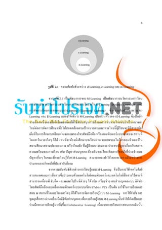 6




                รูปที่ 2.1 ความสัมพันธ์ระหว่าง d-Learning, e-Learning และ m-Learning

                  จากรู ปที่ 2.1 เป็ นพัฒนาการของ M-Learning เป็ นพัฒนาการนวัตกรรมการเรี ยน
การสอนมาจากนวัตกรรมการเรี ยนการสอนทางไกล หรื อ D-Learning (Distance Learning) และ
การจัดการเรี ยนการสอนแบบ E-Learning (Electronic Learning) ซึ่งความสัมพันธ์ระหว่าง M-
Learning และ E-Learning แสดงให้เห็นว่า M-Learning เป็ นส่ วนหนึ่งของ E-Learning ซึ่งเป็ นอีก
ทางเลือกหนึ่ งของสื่ ออิเล็กทรอนิ กส์ที่ใช้สนับสนุ นการเรี ยนการสอนทางไกลนับว่าเป็ นแนวทาง
ใหม่ต่อการจัดการศึกษาเพื่อให้สอดคล้องตามเป้ าหมายตามแนวทางใหม่น้ ี ผูเ้ รี ยนจะมีอิสระอย่าง
เต็มที่ในการศึกษาบทเรี ยนผ่านจอภาพของโทรศัพท์มือถือ หรื อ คอมพิวเตอร์แบบพกพา ณ สถานที่
ใดและในเวลาใดๆ ก็ได้ แทนที่จะต้องนั่งศึกษาบทเรี ยนผ่าน จอภาพของไมโครคอมพิวเตอร์ ใน
สถานศึกษาสถานประกอบการ หรื อบ้านพัก ซึ่ งผูเ้ รี ยนบางคนอาจ ประสบปั ญหาเกี่ ยวกับสภาพ
ความพร้ อมทางการเรี ยน เช่ น ปั ญหาส่ วนบุคคล ต้องเดิ นทางไกล ติดภารกิ จหน้าที่ประจํา และ
ปั ญหาอื่นๆ ในขณะที่การเรี ยนรู ้ดวย M-Learning สามารถกระทําได้ ตลอดเวลา แม้ระหว่างการ
                                      ้
ประกอบภารกิจหน้าที่ประจําวันก็ตาม
                  จากความสัมพันธ์ดงกล่าวการเรี ยนรู ้แบบ M-Learning จึงเป็ นการใช้เทคโนโลยี
                                        ั
สารสนเทศและการสื่ อสารซึ่งประกอบด้วยเทคโนโลยีคอมพิวเตอร์ และเทคโนโลยีสื่อสารไร้สาย ที่
สามารถเคลื่อนที่ จับถื อ และพกพาไปในที่ต่างๆ ได้ เช่ น เครื่ องช่ วยงานส่ วนบุคคลแบบ ดิ จิทล         ั
โทรศัพท์มือถือและเครื่ องคอมพิวเตอร์ แบบแบบเขียน (Tablet PC) เป็ นต้น มาใช้ในการเรี ยนการ
สอน ณ สถานที่ใดและในเวลาใดๆ ก็ได้ในการจัดการเรี ยนรู ้แบบ M-Learning การใช้คาสั่ง การ         ํ
พูดคุยสื่ อสาร ผ่านเครื่ องมือดิจิทลส่ วนบุคคล เพื่อการเรี ยนรู ้แบบ M-Learning นั้นทําให้เกิดเป็ นการ
                                   ั
ร่ วมมือทางการเรี ยนรู ้มากยิงขึ้น (Collaborative Learning) เนื่องจากการเรี ยนการสอนแบบเดิมนั้น
                              ่
 