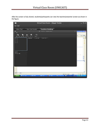 Presenter Desktop Sharing:Teachers/Presenters can share their screens to the students/Attendees and that will be a multicast session using UDP protocol so it should be faster and can be viewed by every user.<br />Attendees Desktop Control and Sharing:<br />Teacher/Presenter could have remote access to student’s desktop and also have remote control of attendee’s computer i.e. remote mouse and keyboard control.<br />Audio/Video Devices Sharing/Chat:Teachers/Presenters can select one of multiple attached audio video devices to converse or share with attendee or may use auto selected devices.<br />Quiz Management System:Teachers/Presenters can create quizzes, allow students/Attendees to solve those quizzes remotely and let the system to check and mark the quizzes according to their given criteria.<br />Schedule Management:A schedule management system is provided to start sessions automatically if teacher is online on the system.<br />Configuration Management: