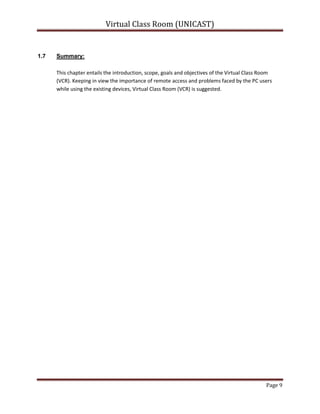 Scope:System should allow teachers to present remotely, take quiz, remote communication via text or audio/video chat with file sharing facility.<br />This system is like a virtual/Virtual Class Room, in which teacher/presenter will be presenting from his/her office and the students/participants will be attending from the computer labs using LAN.<br />System should provide complete control to the presenter over client/student systems remotely, allow file share to multiple or single user, private or public chat.<br />System should recognize users with their LAN user names i.e. no need of creating new users and remembering their passwords etc.<br />Online quiz can be created, conducted and checked as well through digital classroom tool. <br />Scope Included (My side):<br />Session depends upon Teacher/Presenter (i.e. no online teacher means no session).<br />Sessions according to schedule.<br />Students/participants will join the session (i.e. only allowed).<br />Server connection with centralized database.<br />Audio, video, web cam recording.<br />File sharing for private and public.<br />Desktop sharing for Students (i.e. Unicast).<br />Remote desktop access for teacher (i.e. Unicast)<br />Remote Event Controls<br />Quiz Create, conduct, analyze and results view.<br />Schedule management, students/participants management.<br />System Configuration.<br />Terminologies frequently used:Hardware:<br />This tool should be installed on both client and server sides while database should be centralized in the network server.<br />Language and Platform:<br />This project involves different technologies but main are J2EE and JMF.<br />Server side:<br />Java/JMF:<br />We all are aware of Java technology. Java Media Framework is an API of java which helps to interact with media devices like audio/video devices.<br />Client Side:<br />Java/JMF:<br />J2EE and JMF are used over the client side to perform certain events that will be described in later chapters.<br />Database:<br />MySQL:<br />MySQL is used as DBMS and connectivity of MySQL with java is performed by MySQL J Connector.<br />System working exploration:The working principle of the system is:<br />Teacher/presenter will start session and students/participants will join.<br />System will automatically start the session according to the schedule only if concerned teacher/presenter is logged in.<br />Advantages of Virtual Classroom: Following are some of the advantages of Virtual classroom over traditional classroom model: <br />• Sessions can be recorded:<br />The session recording is the main advantage of the Virtual Class Room (VCR) as it will allow teachers/presenters and students/participants to record the whole session for later use. Students/Participants can record the session only if allowed by the teacher/presenter while teachers/presenters can record the session anytime they want to. Also, if teacher/presenter starts recording the session, it’ll ask him to store into the database or his/her system while students/participants can record session into their individual systems. Users can end the session recording anytime if they want to.<br /> • Quicker to organize: <br /> As all the schedule will already be stored into the system centralized database by the teacher/presenter so it will be easy for the teachers/presenters to organize the whole sessions with just turning on their systems and system will prompt them if his/her class timings has been scheduled. Also, if not scheduled, he/she can start the session manually as well.<br />• One to one communication: <br />In Virtual Class Room (VCR), there is one to one communication of all the users but with some constraints. Teacher/Presenter can communicate to the whole class or can select single or multiple students/participants for private chat. But students/participants can not communicate individually to other students but only to the whole channel or the teacher/presenter.<br />Limitations of Virtual Classroom: Following are some of the limitations of Virtual classroom:<br />• Familiarity with the Tools: <br />As in the real class rooms, students just raise their hands and can ask questions/queries to the teachers anytime they want to. Same concept tried to be introduced in the Virtual Class Room as students/participants can text their queries to the teachers/presenters over the chat channel. And teacher/presenter can answer the queries.<br />But the main problem is, all users should be trained enough to use this system as this concept will be introduced first time in the departmental labs or network. We tried our best to make the user friendly interfaces and provide them with the guides/manual as well so that everyone using Virtual Class Room, could easily use it.<br /> • Time dependency: <br />If schedule is not maintained, teacher/presenter will have to start session manually that will take him to inputs for course title and will ask him/her to select the number of students who should be in the session.<br />• Network should be fully functional: <br />All sessions can be only started if the network will be fully functional and will be configured properly.<br />• Technical Limitations: <br />Technical issues such as bandwidth speed of the connection or power failure may create problem while session will be going on.<br />Summary: