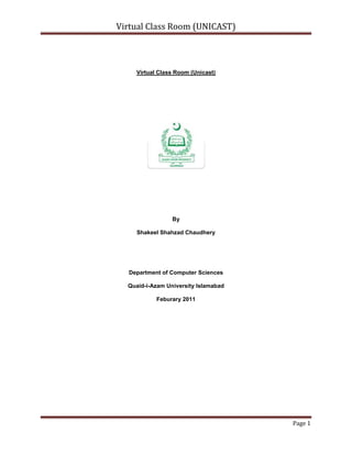 Virtual Class Room (Unicast)<br />By<br />Shakeel Shahzad Chaudhery<br />Department of Computer Sciences<br />Quaid-i-Azam University Islamabad<br />Feburary 2011<br />Concept of E-Learning:<br />With the ever-increasing popularity and accessibility of the Internet, it is only natural that the educational community should want to make use of this tremendous resource. Use of the Internet and Web are leading to significant changes in educational models. Effective exploitation of these changes requires adequate attention to understanding the technology, the educational processes and issues, student’s characteristics, etc. As this use of Internet is increasing, a traditional classroom has shifted to E-Learning. While advancements in communication tools were easily adapted to learning methods, it was the introduction of the personal computer and the development of the Internet that would create the most radical transformation in higher education. Learning by computer can be as easy as communicating with your professor and fellow classmates via email, student utilizing an interactive CD-ROM. Thus, E-Learning can be defined an approach to facilitate and enhance learning by means of personal computers, CD-ROMs, and the Internet. It may be as simple as that teacher may simply post their material on Internet; students can read it online or can download it for further access. Since student won’t be in a classroom with professor and classmates, he will need to be capable of independent learning. Instructor will provide him with a syllabus, course documents, and required readings. The interaction between the professor and the student will happen via e-mail, discussion board, forums etc. Since the class doesn’t meet in a physical space at a scheduled time, the student will have to learn independently. He will be responsible for keeping up with the assigned reading and completing assignments according to the timeline on the syllabus. The growing popularity of E-Learning has introduced new terms to education, as Virtual Classroom, where student will be present with his professor and fellow learners in a classroom. They will not be present physically in the classroom but connected to the classroom via Internet. Virtual classroom aims to simulate the experience of attending a class over the web. So everyone is able to see other participant virtually. [3]<br />Concept of Virtual Classroom: <br />Just as the term virtual means a simulation of the real thing, Virtual Classroom is a simulated classroom via departmental network, which provides a convenient communication environment for Quaid-i-Azam university (Computer Science department) students just like traditional face-to-face classroom.  A virtual classroom allows students to attend a class from the department and aims to provide a learning experience that is similar to a real classroom. When we go to college we have a schedule of lectures, which we must attend. Student must arrive on time, and when he enters the classroom, he finds a teacher, fellow learners, a blackboard or whiteboard, LCD projector, optionally a television screen with videos. Likewise, a Virtual Classroom is a scheduled, online, teacher-led training session where teachers and students interact together using computers linked to a departmental network. It can be used as a solution for live delivery and interaction that addresses the entire process of creating and managing our teaching-learning process. It facilitates instructor and student in teaching-learning events, such as a seminar, online discussion or a live training for employees in company. As in traditional classroom, there are professor and fellow learners present with the student; we have many participants present in virtual classroom. They can talk with each other as in the traditional classroom via chat. Similarly presenter uses whiteboard, gives notes/resources, and gives presentation as given in traditional one. Thus, virtual classroom can be visualized as a classroom where a lecture or session is conducted using departmental network. [3]<br />The Virtual Classroom (VCR) is actually developed to provide the simulation of classrooms in departmental network for the ease of teachers/presenters and students/participants.  It aims to complement the efforts of educators within the network to integrate technology into their classrooms and curricula and to link their schedule to the network in educationally productive ways. [1]<br />The VCR vision is to empower, enable and connect students/participants and teachers/presenter around the departmental network using Virtual Class Room.  It provides students with a stimulating, positive and enjoyable environment along with the opportunity to develop skills that are essential in the 21st century:  online quiz system, lectures/presentations recordings, chatting within the network to ask questions and to collaborate, file sharing, directory sharing, audio/video input/output device sharing etc. [1]<br />Virtual education refers to instruction in a learning environment where teachers/presenters and students/participants are separated by time or space, or both, and the teachers/presenters provide course content through course management applications, multimedia resources, the network, audio/videoconferencing, etc. Students/Participants receive the content and communicate with the teacher via the same technologies. [2]<br />A virtual classroom is a learning environment created in the virtual space. The objectives of a virtual classrooms are to improve access to advanced educational experiences by allowing students/participants and teachers/presenters to participate in remote learning communities using personal computers; and to improve the quality and effectiveness of education by using the computer to support a collaborative learning process. The explosion of the knowledge age has changed the context of what is learnt and how it is learnt – the concept of virtual classrooms is a manifestation of this knowledge revolution. [2]<br />The basic idea behind VCR is remote access, which sounds to control or operate some process or thing from distance. We normally use chat remote desktop software and web cam sharing tools, VCR combines both of these technologies and provides a better way to communicate and present.<br />There are many remote desktop access and similar tools that are working in the market, most of them are not free or provide limited features like no single software in my knowledge provides cam sharing, video recording, audio chatting and remote desktop sharing at the same with multicast feature there are some which provide this facility but in terms of unicasting like Skype etc. Basically these tools are of two different types:<br />1).Chat Messengers<br />2).Remote Desktop Access.<br />          Still one cannot use these software over LAN and this is where VCR fits in because VCR provides corresponding features in pretty handy manners.<br />,[object Object]