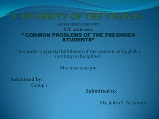 UNIVERSITY OF THE VISAYAS  COLON STREET, CEBU CITY S.Y. 2010-2011 “ COMMON PROBLEMS OF THE FRESHMEN STUDENTS” This study is a partial fulfillment of the students of English 2 (writing in discipline). Mw/3:30-5:00 pm Submitted by:                  Group 1 Submitted to: Ms. Joliza S. Alcantara 