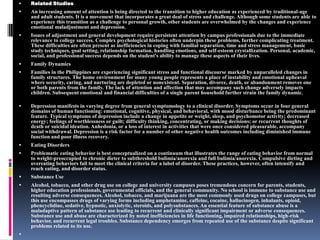 Related StudiesAn increasing amount of attention is being directed to the transition to higher education as experienced by traditional-age and adult students. It is a movement that incorporates a great deal of stress and challenge. Although some students are able to experience this transition as a challenge to personal growth, other students are overwhelmed by the changes and experience emotional maladjustment and depression.Issues of adjustment and general development require persistent attention by campus professionals due to the immediate relevance to college success. Complex psychological histories often underpin these problems, further complicating treatment. These difficulties are often present as inefficiencies in coping with familial separation, time and stress management, basic study techniques, goal setting, relationship formation, handling emotions, and self-esteem crystallization. Personal, academic, social, and professional success depends on the student's ability to manage these aspects of their lives.Family DynamicsFamilies in the Philippines are experiencing significant stress and functional discourse marked by unparalleled changes in family structures. The home environment for many young people represents a place of instability and emotional upheaval where security, caring, and nurturing are depleted or nonexistent. Separation, divorce, death, or abandonment removes one or both parents from the family. The lack of attention and affection that may accompany such change adversely impacts children. Subsequent emotional and financial difficulties of a single parent household further strain the family dynamic.Depression manifests in varying degree from general symptomology to a clinical disorder. Symptoms occur in four general domains of human functioning: emotional, cognitive, physical, and behavioral, with mood disturbance being the predominant feature. Typical symptoms of depression include a change in appetite or weight, sleep, and psychomotor activity; decreased energy; feelings of worthlessness or guilt; difficulty thinking, concentrating, or making decisions; or recurrent thoughts of death or suicidal ideation. Anhedonia, or a loss of interest in activities that were once considered pleasurable, accompany social withdrawal. Depression is a risk factor for a number of other negative health outcomes including diminished immune function and poor illness recovery.Eating DisordersProblematic eating behavior is best conceptualized on a continuum that illustrates the range of eating behavior from normal to weight-preoccupied to chronic dieter to subthreshold bulimia/anorexia and full bulimia/anorexia. Compulsive dieting and overeating behaviors fail to meet the clinical criteria for a label of disorder. These practices, however, often intensify and reach eating, and disorder status.Substance UseAlcohol, tobacco, and other drug use on college and university campuses poses tremendous concern for parents, students, higher education professionals, governmental officials, and the general community. No school is immune to substance use and resulting adverse consequences. Alcohol, tobacco, and marijuana are the most commonly used drugs on college campuses, but this use encompasses drugs of varying forms including amphetamine, caffeine, cocaine, hallucinogen, inhalants, opioid, phencyclidine, sedative, hypnotic, anxiolytic, steroids, and polysubstances. An essential feature of substance abuse is a maladaptive pattern of substance use leading to recurrent and clinically significant impairment or adverse consequences. Substance use and abuse are characterized by noted inefficiencies in life functioning, impaired relationships, high-risk behavior, and recurrent legal troubles. Substance dependency emerges from repeated use of the substance despite significant problems related to its use.