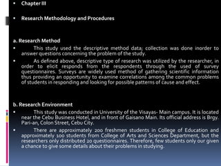 Chapter III Research Methodology and Procedures  a. Research Method	This study used the descriptive method data; collection was done inorder to answer questions concerning the problem of the study.	As defined above, descriptive type of research was utilized by the researcher, in order to elicit responds from the respondents through the used of survey questionnaires. Surveys are widely used method of gathering scientific information thus providing an opportunity to examine correlations among the common problems of students in responding and looking for possible patterns of cause and effect.  b. Research Environment	This study was conducted in University of the Visayas- Main campus. It is located near the Cebu Business Hotel, and in front of Gaisano Main. Its official address is Brgy. Pari-an, Colon Street, Cebu City. 	There are approximately 200 freshmen students in College of Education and approximately 100 students from College of Arts and Sciences Department, but the researchers only distributed 20 questionnaires. Therefore, few students only our given a chance to give some details about their problems in studying.