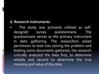 d. Research Instruments	The study was primarily utilized as self-designed survey questionnaire. The questionnaire serves as the primary instrument in data gathering. The researchers asked permission to look into solving the problem and looking some documents gathered, the research critically analyzed the data first, to determine reliably and second to determine the true meaning and value of the data.