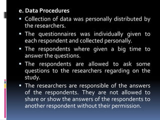e. Data ProceduresCollection of data was personally distributed by the researchers. The questionnaires was individually given to each respondent and collected personally.The respondents where given a big time to answer the questions. The respondents are allowed to ask some questions to the researchers regarding on the study.The researchers are responsible of the answers of the respondents. They are not allowed to share or show the answers of the respondents to another respondent without their permission.