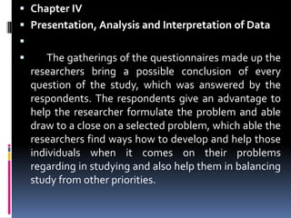 Chapter IVPresentation, Analysis and Interpretation of Data 	The gatherings of the questionnaires made up the researchers bring a possible conclusion of every question of the study, which was answered by the respondents. The respondents give an advantage to help the researcher formulate the problem and able draw to a close on a selected problem, which able the researchers find ways how to develop and help those individuals when it comes on their problems regarding in studying and also help them in balancing study from other priorities. 