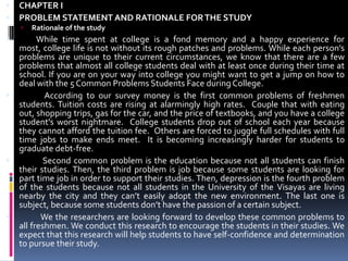 CHAPTER IPROBLEM STATEMENT AND RATIONALE FOR THE STUDYRationale of the studyWhile time spent at college is a fond memory and a happy experience for most, college life is not without its rough patches and problems. While each person’s problems are unique to their current circumstances, we know that there are a few problems that almost all college students deal with at least once during their time at school. If you are on your way into college you might want to get a jump on how to deal with the 5 Common Problems Students Face during College.              According to our survey money is the first common problems of freshmen students. Tuition costs are rising at alarmingly high rates.  Couple that with eating out, shopping trips, gas for the car, and the price of textbooks, and you have a college student's worst nightmare.  College students drop out of school each year because they cannot afford the tuition fee.  Others are forced to juggle full schedules with full time jobs to make ends meet.  It is becoming increasingly harder for students to graduate debt-free.              Second common problem is the education because not all students can finish their studies. Then, the third problem is job because some students are looking for part time job in order to support their studies. Then, depression is the fourth problem of the students because not all students in the University of the Visayas are living nearby the city and they can’t easily adopt the new environment. The last one is subject, because some students don’t have the passion of a certain subject.             We the researchers are looking forward to develop these common problems to all freshmen. We conduct this research to encourage the students in their studies. We expect that this research will help students to have self-confidence and determination to pursue their study.