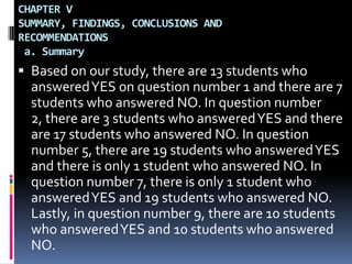 CHAPTER VSUMMARY, FINDINGS, CONCLUSIONS AND RECOMMENDATIONS a. SummaryBased on our study, there are 13 students who answered YES on question number 1 and there are 7 students who answered NO. In question number 2, there are 3 students who answered YES and there are 17 students who answered NO. In question number 5, there are 19 students who answered YES and there is only 1 student who answered NO. In question number 7, there is only 1 student who answered YES and 19 students who answered NO. Lastly, in question number 9, there are 10 students who answered YES and 10 students who answered NO.