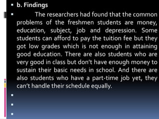 b. Findings              The researchers had found that the common problems of the freshmen students are money, education, subject, job and depression. Some students can afford to pay the tuition fee but they got low grades which is not enough in attaining good education. There are also students who are very good in class but don’t have enough money to sustain their basic needs in school. And there are also students who have a part-time job yet, they can’t handle their schedule equally.    