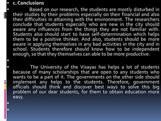 c. Conclusions                Based on our research, the students are mostly disturbed in their studies by their problems especially on their financial and also their difficulties in attaining with the environment. The researchers conclude that students especially who are new in the city should aware any influences from the things they are not familiar with.  Students also should start to have self-determination which helps them to be a positive thinker. And also, students should be more aware in applying themselves in any bad activities in the city and in school. Students therefore should know how to be independent enough, so that they themselves can able to be more productive.                 The University of the Visayas has helps a lot of students because of many scholarships that are open to any students who wants to be a part of it. The governments on the other side should implement any helps to the students. Therefore, government officials should think and discover best ways to solve this big problem of our dear students, for them to obtain education more easy.  