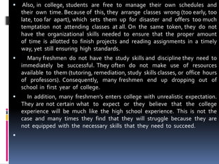  Also, in  college, students  are  free  to  manage  their  own  schedules  and  their  own  time. Because of  this, they  arrange  classes  wrong (too early, too late, too far  apart), which  sets  them  up  for  disaster  and  offers  too much  temptation  not  attending  classes  at all. On  the  same  token, they  do  not  have  the  organizational  skills  needed  to  ensure  that  the  proper  amount  of  time  is  allotted  to  finish  projects  and  reading  assignments  in  a  timely  way, yet  still  ensuring  high  standards.     Many freshmen  do  not  have  the  study  skills and  discipline they  need  to  immediately  be  successful. They often  do  not  make  use  of  resources  available  to  them (tutoring, remediation, study  skills classes, or  office  hours  of  professors). Consequently,  many freshmen  end  up  dropping  out  of  school  in  first  year  of  college.     In addition, many freshmen’s enters college with unrealistic expectation. They are not certain what  to  expect  or  they  believe  that  the  college  experience  will  be  much  like  the  high  school  experience.  This  is  not  the  case  and  many  times  they  find  that  they  will  struggle  because  they  are  not  equipped  with  the  necessary  skills  that  they  need  to  succeed. 