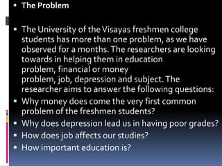 The ProblemThe University of the Visayas freshmen college students has more than one problem, as we have observed for a months. The researchers are looking towards in helping them in education problem, financial or money problem, job, depression and subject. The researcher aims to answer the following questions:Why money does come the very first common problem of the freshmen students?Why does depression lead us in having poor grades?How does job affects our studies?How important education is?