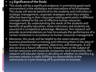1.5 Significance of the StudyThis study will be a significant endeavor in promoting good work environment in the workplace and motivations of its employees. This study will also be beneficial to the students and instructors in strategic management, corporate strategies when they employ effective learning in their classroom setting particularly in different concepts related to the use of effective human resources management. By understanding the needs of the students and benefits of quality education, these instructors and students are assured of a competitive advantage. Moreover, this research will provide recommendations on how to evaluate the performance of a certain institution in accordance to human resources management.Moreover, this study will be helpful to the retail industry and business practitioners in training and informing them in the area of human resources management, objectives, and strategies. It will also serve as a future reference for researchers on the subject of human resources and corporate companies. And importantly, this research will educate clients in deciding on whether an industry e.g. business industry is really fulfilling its responsibility to the community or is just showing off to promote its business.