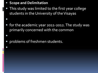 Scope and DelimitationThis study was limited to the first year college students in the University of the Visayas  for the academic year 2011-2012. The study was primarily concerned with the common  problems of freshmen students. 
