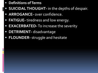 Definitions of TermsSUICIDAL THOUGHT- in the depths of despair.ARROGANCE- over confidence.FATIGUE- tiredness and low energy.EXACERBATED- To increase the severityDETRIMENT- disadvantageFLOUNDER- struggle and hesitate