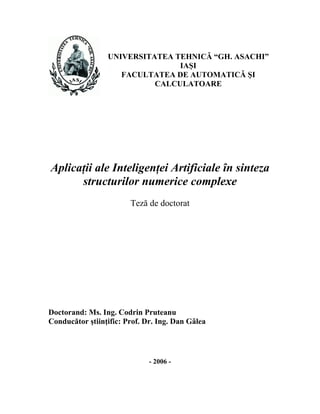 UNIVERSITATEA TEHNICĂ “GH. ASACHI”
                                IAŞI
                    FACULTATEA DE AUTOMATICĂ ŞI
                           CALCULATOARE




Aplicaţii ale Inteligenţei Artificiale în sinteza
      structurilor numerice complexe
                        Teză de doctorat




Doctorand: Ms. Ing. Codrin Pruteanu
Conducător ştiinţific: Prof. Dr. Ing. Dan Gâlea




                              - 2006 -
 