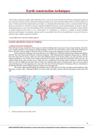 Earth construction techniques

“Our modern, advanced scientific minds should know how to assess the merits and demerits of historic and factual evidence of
the way people who have lived in a particular setting and climate, have coped with the problems which are still inevitably ours
today. To brush aside all this demonstration and evidence as old-fashioned and therefore useless is extremely foolish. Having
made our assessment we would show ourselves capable of adopting the lessons we have learned (negative or positive, they are
of equal importance) to our current living habits and the currently available building materials at our disposal. Along with this
we should remind ourselves that it is not „advancement‟ or „development‟ or „progress‟ to indulge in modern building
materials and techniques at tremendous expenses and to no good effect when there is no justification or reason for their use,
instead of older, simpler, inexpensive methods. ”

- Laurie Baker (life, work and writings), page 23

EARTH ARCHITECTURE OF WORLD

A MILLENNIA OLD TRADITION
Down through the ages, people have been using raw earth for building their living spaces. Every single continent, and nearly
every country, possesses a rich heritage of earthen buildings. From the roof of the world in Tibet, or the Andes Mountains in
Peru, to the Nile‘s shore in Egypt or the fertile valleys of China, many are the examples of earth as a building material.
          Earth construction techniques have been known for over 9000 years. Mud brick (adobe) houses dating from 8000 to
6000 BC have been discovered in Russian Turkestan (Pumpelly, 1908). Rammed earth foundations dating from ca. 5000 BC
have been discovered in Assyria. Earth was used as the building material in all ancient cultures, not only for homes, but for
religious buildings as well. Vaults in the Temple of Ramses II at Gourna, Egypt, built from mud bricks 3200 years ago. The
citadel of Bam in Iran, parts of which are ca. 2500 years old; a fortified city in the Draa valley in Morocco, which is around
250 years old. The 4000-year-old Great Wall of China was originally built solely of rammed earth; only a later covering of
stones and bricks gave it the appearance of a stone wall. The core of the Sun Pyramid in Teotihuacan, Mexico, built between
the 300 and 900 AD, consists of approximately 2 million tons of rammed earth.
          The world‘s oldest earthen building still standing is about 3,300 years old. In India, the oldest earthen building is Tabo
Monastery, in Spiti valley –Himachal Pradesh. It was also built with adobe and has withstood Himalayan winters since 996
AD.




1.

1.   Earth construction areas of the world




                                                                                                                                  4

EARTH ARCHITECTURE-Innovations in earth construction and potential of earth architecture in contemporary scenario
 