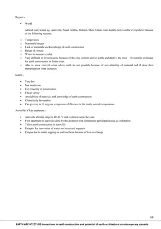 Region:-

          World

           Almost everywhere eg. Auroville, Saudi Arabia, Shibam, Mali, Oman, Iran, Kutch, not possible everywhere because
           of the following reasons:

    o      Temperature
    o      Seasonal changes
    o      Lack of materials and knowledge of earth construction
    o      Range of climate
    o      Winter to summer cycles
    o      Very difficult in forest regions because of the clay content and so wattle and daub is the most favourable technique
           for earth construction in forest areas.
    o      Also in snow covered areas where earth its not possible because of unavailability of material and if done then
           transportation costs increases.

Kutch:-

          Very hot
          Not much rain
          For economy of construction
          Cheap labour
          Availability of materials and knowledge of earth construction
          Climatically favourable
          Can give up to 10 degrees temperature difference in the inside outside temperature.

Auroville-Vikas apartment:-

          Auroville climate range is 20-40 oC and is almost same the year.
          First apartment in auroville done by the architect with community participation and co-ordination
          Tallest earth construction in auroville
          Parapets for prevention of water and structural supports
          Fungus due to water logging on wall surfaces because of low overhangs




                                                                                                                            68

EARTH ARCHITECTURE-Innovations in earth construction and potential of earth architecture in contemporary scenario
 