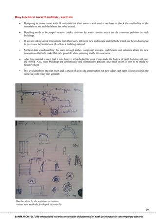 Rosy (architect in earth institute), auroville

       Designing is almost same with all materials but what matters with mud is we have to check the availability of the
        materials on site and the labour has to be trained.

       Detailing needs to be proper because cracks, abrasion by water, termite attack are the common problems in such
        buildings.

       If we are talking about innovations then there are a lot more new techniques and methods which are being developed
        to overcome the limitations of earth as a building material.

       Methods like hourdi roofing; flat slabs through arches, composite staircase, cseb beams, and columns all are the new
        innovations that help make flat slabs possible, clear spanning inside the structures.

       Also this material is such that it lasts forever, it has lasted for ages if you study the history of earth buildings all over
        the world. Also, such buildings are aesthetically and climatically pleasant and much effort is not to be made to
        beautify them.

       It is available from the site itself, and is more of an in-situ construction but now adays cast earth is also possible, the
        same way like ready mix concrete.




Sketches done by the architect to explain
various new methods developed in auroville

                                                                                                                                  69

EARTH ARCHITECTURE-Innovations in earth construction and potential of earth architecture in contemporary scenario
 