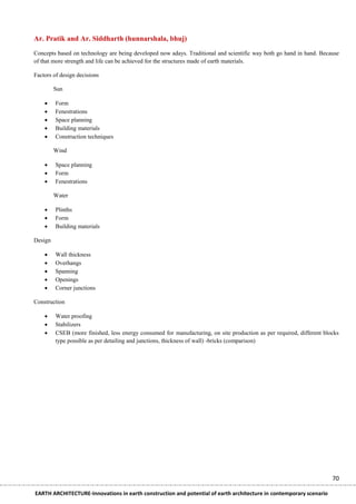 Ar. Pratik and Ar. Siddharth (hunnarshala, bhuj)
Concepts based on technology are being developed now adays. Traditional and scientific way both go hand in hand. Because
of that more strength and life can be achieved for the structures made of earth materials.

Factors of design decisions

         Sun

        Form
        Fenestrations
        Space planning
        Building materials
        Construction techniques

         Wind

        Space planning
        Form
        Fenestrations

         Water

        Plinths
        Form
        Building materials

Design

        Wall thickness
        Overhangs
        Spanning
        Openings
        Corner junctions

Construction

        Water proofing
        Stabilizers
        CSEB (more finished, less energy consumed for manufacturing, on site production as per required, different blocks
         type possible as per detailing and junctions, thickness of wall) -bricks (comparison)




                                                                                                                       70

EARTH ARCHITECTURE-Innovations in earth construction and potential of earth architecture in contemporary scenario
 