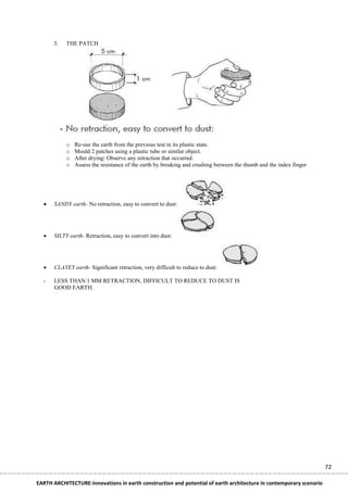 3.   THE PATCH




           o   Re-use the earth from the previous test in its plastic state.
           o   Mould 2 patches using a plastic tube or similar object.
           o   After drying: Observe any retraction that occurred.
           o   Assess the resistance of the earth by breaking and crushing between the thumb and the index finger




     SANDY earth- No retraction, easy to convert to dust:




     SILTY earth- Retraction, easy to convert into dust:




     CLAYEY earth- Significant retraction, very difficult to reduce to dust:

  -   LESS THAN 1 MM RETRACTION, DIFFICULT TO REDUCE TO DUST IS
      GOOD EARTH.




                                                                                                                    72

EARTH ARCHITECTURE-Innovations in earth construction and potential of earth architecture in contemporary scenario
 