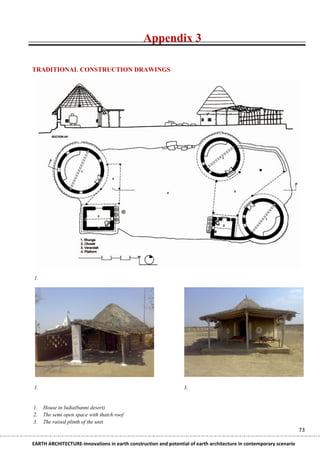 Appendix 3

TRADITIONAL CONSTRUCTION DRAWINGS




1.




1.                                                               3.


1.   House in ludia(banni desert)
2.   The semi open space with thatch roof
3.   The raised plinth of the unit
                                                                                                                    73

EARTH ARCHITECTURE-Innovations in earth construction and potential of earth architecture in contemporary scenario
 