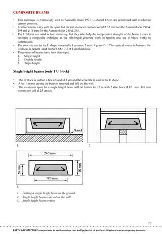 COMPOSITE BEAMS

•   This technique is extensively used in Auroville since 1993. U-shaped CSEB are reinforced with reinforced
    cement concrete.
•   Reinforcements vary with the span, but the rod diameter cannot exceed ∅ 12 mm for the Auram blocks 290 &
    295 and ∅ 16 mm for the Auram blocks 240 & 245.
•   The U blocks are used as lost shuttering, but they also help the compressive strength of the beam. Hence it
    becomes a composite technique as the reinforced concrete work in tension and the U block works in
    compression.
•   The concrete cast in the U shape is normally 1 cement: 2 sand: 4 gravel ½‘. The vertical mortar in between the
    U blocks is cement sand mortar CSM 1: 3 of 1 cm thickness.
•   Three types of beams have been developed:
    1.   Single height
    2.   Double height
    3.   Triple height

Single height beams (only 1 U block)

•    The U block is laid on a bed of sand of 1 cm and the concrete in cast in the U shape.
•    After 1 month curing the beam is returned and laid on the wall.
•    The maximum span for a single height beam will be limited to 1.5 m with 2 steel bars Ø 12 mm. ∅ 6 mm
    stirrups are laid at 25 cm c/c.




    1.                                                          2.




    3.

    1.   Casting a single height beam on the ground
    2.   Single height beam reversed on the wall
    3.   Single height beam section




                                                                                                                    77
EARTH ARCHITECTURE-Innovations in earth construction and potential of earth architecture in contemporary scenario
 