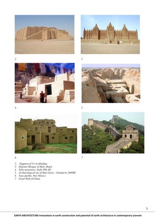2.                                                          3.




4.                                                          5.




6.                                                          7.

2.   Ziggurat of Ur-in-Khaldea
3.   Dejenne Mosque of Mali, Mopti
4.   Tabo monastery, India 996 AD
5.   Archaeological site of Mari Syria – Funded in 2800BC
6.   Taos pueblo, New Mexico
7.   Great Wall of China




                                                                                                                    5

EARTH ARCHITECTURE-Innovations in earth construction and potential of earth architecture in contemporary scenario
 