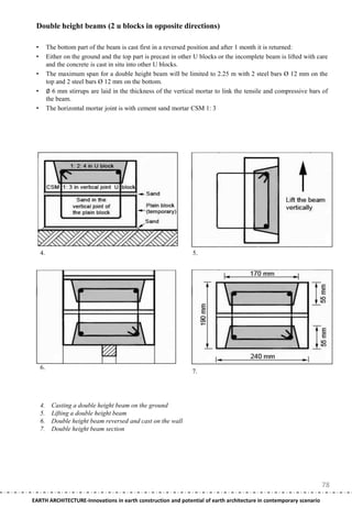 Double height beams (2 u blocks in opposite directions)

 •        The bottom part of the beam is cast first in a reversed position and after 1 month it is returned:
 •        Either on the ground and the top part is precast in other U blocks or the incomplete beam is lifted with care
          and the concrete is cast in situ into other U blocks.
 •        The maximum span for a double height beam will be limited to 2.25 m with 2 steel bars Ø 12 mm on the
          top and 2 steel bars Ø 12 mm on the bottom.
 •        ∅ 6 mm stirrups are laid in the thickness of the vertical mortar to link the tensile and compressive bars of
          the beam.
 •        The horizontal mortar joint is with cement sand mortar CSM 1: 3




     4.                                                           5.




     6.
                                                                  7.




     4.     Casting a double height beam on the ground
     5.     Lifting a double height beam
     6.     Double height beam reversed and cast on the wall
     7.     Double height beam section




                                                                                                                    78
EARTH ARCHITECTURE-Innovations in earth construction and potential of earth architecture in contemporary scenario
 