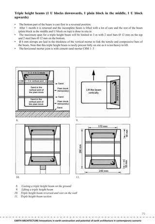 Triple height beams (1 U blocks downwards, 1 plain block in the middle, 1 U block
upwards)

•         The bottom part of the beam is cast first in a reversed position.
•         After 1 month it is returned and the incomplete beam is lifted with a lot of care and the rest of the beam
         (plain block in the middle and U block on top) is done in situ in.
•         The maximum span for a triple height beam will be limited to 3 m with 2 steel bars Ø 12 mm on the top
         and 2 steel bars Ø 12 mm on the bottom.
•         ∅ 6 mm stirrups are laid in the thickness of the vertical mortar to link the tensile and compressive bars of
         the beam. Note that this triple height beam is rarely precast fully on site as it is too heavy to lift.
•         The horizontal mortar joint is with cement sand mortar CSM 1: 3




    8.                                                     9.




    10.                                                    11.


 8. Casting a triple height beam on the ground
 9. Lifting a triple height beam
10. Triple height beam reversed and cast on the wall
11. Triple height beam section




                                                                                                                     79
EARTH ARCHITECTURE-Innovations in earth construction and potential of earth architecture in contemporary scenario
 