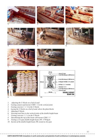 1.                                          2.                                      3.




4.                                          5.                                      6.




7.                                          8.




9.                                               10.


1.    Adjusting the U blocks on a bed of sand
2.    Casting cement sand mortar CSM 1: 3 in the vertical joints
3.    Casting concrete 1: 2: 4 in the U blocks
4.    Laying the U blocks on a bed of sand, above the plain blocks
5.    Adjusting U blocks
6.    Inserting steel bars in the vertical joints of the double height beam
7.    Casting concrete 1: 2: 4 in the U blocks
8.    Smoothening the top of the beam with mortar CSM 1: 3
9.    Testing a 2 m span double height beam 298: 1750 kg/m
10.   Section of the double height beam 298, tested on 2m span




                                                                                                                    80
EARTH ARCHITECTURE-Innovations in earth construction and potential of earth architecture in contemporary scenario
 