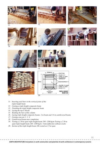 11.                                     12.                                      13.




14.                                     15.                                      16.




17.                                     18.




19.                                     20.


11. Inserting steel bars in the vertical joints of the
    triple height beam
12. Casting a triple height composite beam
13. Finishing the triple height composite beam
14. Laying the top U blocks
15. Bending the bars of the column
16. Laying triple height composite beams: 2 m beam and 1.6 m cantilevered beams
17. Casting concrete 1: 2: 4
18. Cantilevered beam near completion
19. Testing a 2.50 m span triple height beam 240: 1280 kg/m Testing a 2.50 m
    span triple height beam 240: 1280 kg/m: 4 mm deflection without cracks
20. Section of the triple height beam 240, tested on 2.5 m span




                                                                                                                     81
 EARTH ARCHITECTURE-Innovations in earth construction and potential of earth architecture in contemporary scenario
 