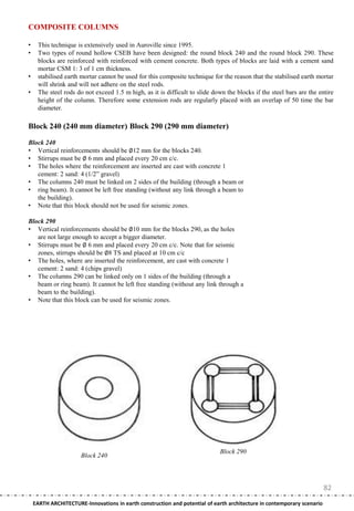COMPOSITE COLUMNS

•    This technique is extensively used in Auroville since 1995.
•    Two types of round hollow CSEB have been designed: the round block 240 and the round block 290. These
     blocks are reinforced with reinforced with cement concrete. Both types of blocks are laid with a cement sand
     mortar CSM 1: 3 of 1 cm thickness.
•    stabilised earth mortar cannot be used for this composite technique for the reason that the stabilised earth mortar
     will shrink and will not adhere on the steel rods.
•    The steel rods do not exceed 1.5 m high, as it is difficult to slide down the blocks if the steel bars are the entire
     height of the column. Therefore some extension rods are regularly placed with an overlap of 50 time the bar
     diameter.

Block 240 (240 mm diameter) Block 290 (290 mm diameter)

Block 240
• Vertical reinforcements should be ∅12 mm for the blocks 240.
• Stirrups must be ∅ 6 mm and placed every 20 cm c/c.
• The holes where the reinforcement are inserted are cast with concrete 1
   cement: 2 sand: 4 (1/2‖ gravel)
• The columns 240 must be linked on 2 sides of the building (through a beam or
• ring beam). It cannot be left free standing (without any link through a beam to
   the building).
• Note that this block should not be used for seismic zones.

Block 290
• Vertical reinforcements should be ∅10 mm for the blocks 290, as the holes
   are not large enough to accept a bigger diameter.
• Stirrups must be ∅ 6 mm and placed every 20 cm c/c. Note that for seismic
   zones, stirrups should be ∅8 TS and placed at 10 cm c/c
• The holes, where are inserted the reinforcement, are cast with concrete 1
   cement: 2 sand: 4 (chips gravel)
• The columns 290 can be linked only on 1 sides of the building (through a
   beam or ring beam). It cannot be left free standing (without any link through a
   beam to the building).
• Note that this block can be used for seismic zones.




                                                                             Block 290
                      Block 240




                                                                                                                        82
    EARTH ARCHITECTURE-Innovations in earth construction and potential of earth architecture in contemporary scenario
 