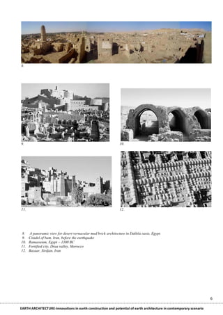 8.




9.                                                              10.




11.                                                             12.




 8.   A panoramic view for desert vernacular mud brick architecture in Dakhla oasis, Egypt.
 9.   Citadel of bam, Iran, before the earthquake
10.   Ramasseum, Egypt ~ 1300 BC
11.   Fortified city, Draa valley, Morocco
12.   Bazaar, Sirdjan, Iran




                                                                                                                    6

EARTH ARCHITECTURE-Innovations in earth construction and potential of earth architecture in contemporary scenario
 