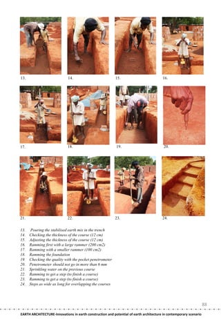 13.                          14.                           15.                          16.




17.                          18.                           19.                           20.




21.                          22.                           23.                          24.

13.   Pouring the stabilised earth mix in the trench
14.   Checking the thickness of the course (12 cm)
15.   Adjusting the thickness of the course (12 cm)
16.   Ramming first with a large rammer (200 cm2)
17.   Ramming with a smaller rammer (100 cm2)
18.   Ramming the foundation
19.   Checking the quality with the pocket penetrometer
20.   Penetrometer should not go in more than 6 mm
21.   Sprinkling water on the previous course
22.   Ramming to get a step (to finish a course)
23.   Ramming to get a step (to finish a course)
24.   Steps as wide as long for overlapping the courses




                                                                                                                    88
EARTH ARCHITECTURE-Innovations in earth construction and potential of earth architecture in contemporary scenario
 