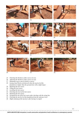 25.                                       26.                                     27.




28.                                       29.                                    30.




31.                                      32.                                      33.




34.                                       35.                                     36.


25.   Checking the thickness of the course (12 cm)
26.   Adjusting the thickness of the course (12 cm)
27.   Ramming to get a step (to finish a course)
28.   Laying some blocks as formwork when the top level of the
      foundation is higher than the ground (site with a slight slope)
29.   Ramming the last course
30.   Filling the last course
31.   Levelling the last course
32.   Checking the level of the last course
33.   Ramming the last course
34.   Scraping the top of the last course after checking with the string line
35.   Checking the top level of the foundation from the reference level
36.   Slight ramming of the top layer after having it scraped




                                                                                                                     89
 EARTH ARCHITECTURE-Innovations in earth construction and potential of earth architecture in contemporary scenario
 