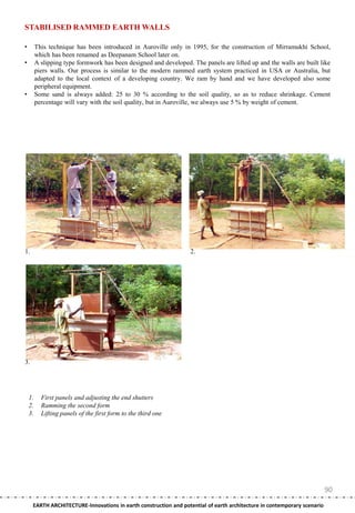 STABILISED RAMMED EARTH WALLS

•        This technique has been introduced in Auroville only in 1995, for the construction of Mirramukhi School,
         which has been renamed as Deepanam School later on.
•        A slipping type formwork has been designed and developed. The panels are lifted up and the walls are built like
         piers walls. Our process is similar to the modern rammed earth system practiced in USA or Australia, but
         adapted to the local context of a developing country. We ram by hand and we have developed also some
         peripheral equipment.
•        Some sand is always added: 25 to 30 % according to the soil quality, so as to reduce shrinkage. Cement
         percentage will vary with the soil quality, but in Auroville, we always use 5 % by weight of cement.




1.                                                                 2.




3.




    1.     First panels and adjusting the end shutters
    2.     Ramming the second form
    3.     Lifting panels of the first form to the third one




                                                                                                                         90
     EARTH ARCHITECTURE-Innovations in earth construction and potential of earth architecture in contemporary scenario
 