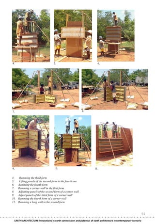 4.                                  5.                                     6.




7.                                                           8.




9.                                   10.                                11.


4.     Ramming the third form
5.     Lifting panels of the second form to the fourth one
6.    Ramming the fourth form
7.    Ramming a corner wall in the first form
8.    Adjusting panels of the second form of a corner wall
9.    Adjust panels of the third form of a corner wall
10.   Ramming the fourth form of a corner wall
11.   Ramming a long wall in the second form



                                                                                                                     91
 EARTH ARCHITECTURE-Innovations in earth construction and potential of earth architecture in contemporary scenario
 