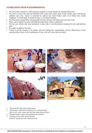 STABILISED EARTH WATERPROOFING

•        The aim of this research is to find alternative plasters to cement plasters for waterproofing roofs.
•        The earth is mixed with sand and stabilised with cement and a paste made of lime, tannin, alum (Ammonium
         sulphate) and water. Tannin is extracted by soaking into water broken seeds of an Indian tree, named
         ―kaddukai‖ in Tamil Nadu. Its botanical name is Terminelia Chebula.
•        The lime paste is prepared by mixing powdered alum with lime and tannin juice and extra water.
•        Three coats of plaster are done with different proportions of these components.
•        The last coat, which is the most waterproof, is done with a 5 mm thick plaster composed of soil, sand and lime
         paste.
•        No cement is added to the latter.
•        Cement is giving strength to the plaster and also helping the waterproofing, but the effectiveness of this
         waterproofing is given by the combination of clay in the soil, lime, alum and tannin.




    1.                                                         2.




    3.                                                         4.



1. Preparing the lime-alum-tannin paste
2. Preparing a stabilised earth plaster for waterproofing:
   Mix of soil, sand, cement and the lime-alum-tannin plaster
3. Waterproofing a vault with stabilised earth plaster
4. Training centre of the Earth Institute:
   Entirely waterproof with stabilised earth




                                                                                                                        92
    EARTH ARCHITECTURE-Innovations in earth construction and potential of earth architecture in contemporary scenario
 