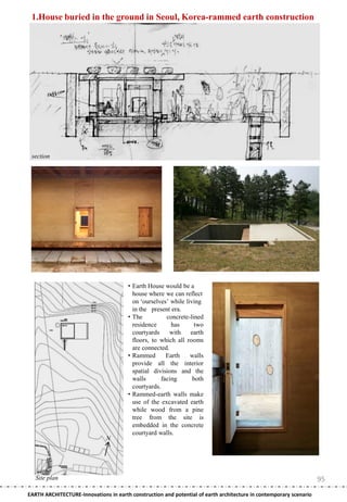 1.House buried in the ground in Seoul, Korea-rammed earth construction




 section




                                       • Earth House would be a
                                         house where we can reflect
                                         on ‗ourselves‘ while living
                                         in the present era.
                                       • The           concrete-lined
                                         residence       has      two
                                         courtyards     with    earth
                                         floors, to which all rooms
                                         are connected.
                                       • Rammed        Earth    walls
                                         provide all the interior
                                         spatial divisions and the
                                         walls       facing      both
                                         courtyards.
                                       • Rammed-earth walls make
                                         use of the excavated earth
                                         while wood from a pine
                                         tree from the site is
                                         embedded in the concrete
                                         courtyard walls.
                               N




   Site plan                                                                                                        95
EARTH ARCHITECTURE-Innovations in earth construction and potential of earth architecture in contemporary scenario
 