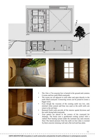 N




                         plan




                         section




                                          •     The 14m x 17m concrete box is buried in the ground and contains
                                                6 rooms and two earth filled courtyards.
                                          •     The rooms are all adjacent to each other and open directly to the
                                                earth filled courtyard. Connecting rooms can be joined to create a
                                                bigger room.
                                          •     Even though the viscosity of the existing earth was low, only
                                                minimal white cement and lime was used so the earth walls can
                                                return to the soil later.
                                          •     Rammed Earth walls provide all the interior spatial divisions and
                                                the walls facing both courtyards.
                                          •     Four gutters are placed in the corners of the courtyard for
                                                drainage. The house uses a geothermal cooling system with a
                                                radiant floor heating system under the rammed clay and concrete
                                                floor The lateral pressure from the earth on four sides is resisted
                                                by thick concrete retaining wall and a flat roof and base plate.




                                                                                                                    96
EARTH ARCHITECTURE-Innovations in earth construction and potential of earth architecture in contemporary scenario
 