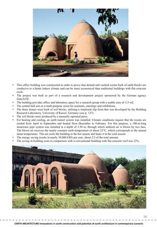 •    This office building was constructed in order to prove that domed and vaulted rooms built of earth blocks are
     conducive to a better indoor climate and can be more economical than traditional buildings with flat concrete
     roofs.
•    The project was built as part of a research and development project sponsored by the German agency
     Gate/GTZ.
•    The building provides office and laboratory space for a research group with a usable area of 115 m2.
•    The central hall acts as a multi-purpose room for seminars, meetings and exhibitions.
•    The three domes were built of soil blocks, utilising a rotational slip form that was developed by the Building
     Research Laboratory, University of Kassel, Germany (see p. 127).
•    The soil blocks were produced by a manually operated press.
•    For heating and cooling, an earth tunnel system was installed. Climate conditions require that the rooms are
     cooled from April to September and heated from December to February. For this purpose, a 100-m-long
     stoneware pipe system was installed in a depth of 3.50 m, through which ambient air is blown by two fans.
     The blown air receives the nearly constant earth temperature of about 25°C, which corresponds to the annual
     mean temperature. This air cools the building in the hot season and heats it in the cold season.
•    The energy saving results in nearly 38,000 kWh per year, about 2/3 of the total amount.
•    The saving in building costs in comparison with a conventional building with flat concrete roof was 22%.




                                                                                                                        98
    EARTH ARCHITECTURE-Innovations in earth construction and potential of earth architecture in contemporary scenario
 