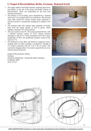 3. Chapel of Reconciliation, Berlin, Germany- Rammed Earth
•   The chapel stands at the border formerly separating West from
    East Berlin, on the site of the former neo-Gothic Church of
    Reconciliation, which was demolished by the then East
    German government.
•   The interior is of oval shape, and is delimited by a rammed
    earth wall 7.2 m in height and 0.6 m in thickness. The roof and
    outer shell, formed by vertical wooden strips, represents a
    second oval that is eccentrically configured in relation to the
    first.
•   The rammed earth wall contains large fragments of broken
    brick from the former church, as well as gravel, which
    together constitutes 55% of the material.
•   The clay content is only 4%. This coarse-grained mixture, with
    a minimal moisture content of 8.1%, reduces material
    shrinkage to only 0.15 %. With a humidity level of 50 % and a
    temperature of 20°C, the equilibrium moisture content of the
    loam is 0.7 %.
•   The admixture of flax fibres and intensive compaction with a
    tamping roller was able to produce a compressive strength of
    3.2 N/mm2 (measured with 20 x 20 x 20 cm cubes). The
    constantly changing radius of curvature required the use of an
    intricate special formwork.

    Chapel of Reconciliation, Berlin,
    Germany
    Architects: Reitermann + Sassenroth, Berlin, Germany
    Completed: 2000
    Area: 315 m2




                                                                                                                         99
     EARTH ARCHITECTURE-Innovations in earth construction and potential of earth architecture in contemporary scenario
 